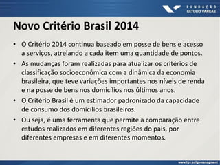Novo Critério Brasil 2014
• O Critério 2014 continua baseado em posse de bens e acesso
a serviços, atrelando a cada item uma quantidade de pontos.
• As mudanças foram realizadas para atualizar os critérios de
classificação socioeconômica com a dinâmica da economia
brasileira, que teve variações importantes nos níveis de renda
e na posse de bens nos domicílios nos últimos anos.
• O Critério Brasil é um estimador padronizado da capacidade
de consumo dos domicílios brasileiros.
• Ou seja, é uma ferramenta que permite a comparação entre
estudos realizados em diferentes regiões do país, por
diferentes empresas e em diferentes momentos.
 