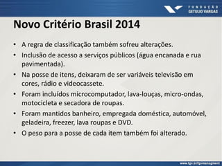 Novo Critério Brasil 2014
• A regra de classificação também sofreu alterações.
• Inclusão de acesso a serviços públicos (água encanada e rua
pavimentada).
• Na posse de itens, deixaram de ser variáveis televisão em
cores, rádio e videocassete.
• Foram incluídos microcomputador, lava-louças, micro-ondas,
motocicleta e secadora de roupas.
• Foram mantidos banheiro, empregada doméstica, automóvel,
geladeira, freezer, lava roupas e DVD.
• O peso para a posse de cada item também foi alterado.
 