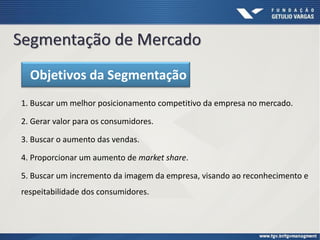 1. Buscar um melhor posicionamento competitivo da empresa no mercado.
2. Gerar valor para os consumidores.
3. Buscar o aumento das vendas.
4. Proporcionar um aumento de market share.
5. Buscar um incremento da imagem da empresa, visando ao reconhecimento e
respeitabilidade dos consumidores.
Objetivos da Segmentação
 