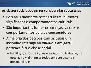 As classes sociais podem ser consideradas subculturas
• Pois seus membros compartilham inúmeros
significados e comportamentos culturais
• São importantes fontes de crenças, valores e
comportamentos para os consumidores
• A maioria das pessoas com as quais um
indivíduo interage no dia-a-dia em geral
pertence à sua classe social
– Família, grupos de iguais e amigos, no trabalho, na
escola, na vizinhança: todos tendem a ser da
mesma classe
 