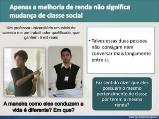 • Talvez essas duas pessoas
não consigam nem
conversar mais longamente
entre si.
Um professor universitário em início de
carreira e e um trabalhador qualificado, que
ganhem 6 mil reais
Faz sentido dizer que eles
possuem o mesmo
pertencimento de classe
por terem a mesma
renda?
 
