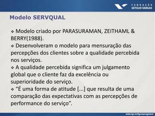 Modelo SERVQUAL
 Modelo criado por PARASURAMAN, ZEITHAML &
BERRY(1988).
 Desenvolveram o modelo para mensuração das
percepções dos clientes sobre a qualidade percebida
nos serviços.
 A qualidade percebida significa um julgamento
global que o cliente faz da excelência ou
superioridade do serviço.
 “É uma forma de atitude [...] que resulta de uma
comparação das expectativas com as percepções de
performance do serviço”.
 