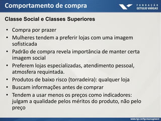 Comportamento de compra
• Compra por prazer
• Mulheres tendem a preferir lojas com uma imagem
sofisticada
• Padrão de compra revela importância de manter certa
imagem social
• Preferem lojas especializadas, atendimento pessoal,
atmosfera requintada.
• Produtos de baixo risco (torradeira): qualquer loja
• Buscam informações antes de comprar
• Tendem a usar menos os preços como indicadores:
julgam a qualidade pelos méritos do produto, não pelo
preço
Classe Social e Classes Superiores
 
