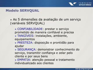 Modelo SERVQUAL
 As 5 dimensões da avaliação de um serviço
(variáveis SERVQUAL)
 CONFIABILIDADE: prestar o serviço
prometido de maneira confiável e precisa
 TANGÍVEIS: instalações, ambiente,
equipamentos
 PRESTEZA: disposição e prontidão para
ajudar
 SEGURANÇA: demonstrar conhecimento do
serviço, transmitir confiança e zelar pelo
cliente e por seus bens
 EMPATIA: atenção pessoal e tratamento
individualizado aos clientes
 