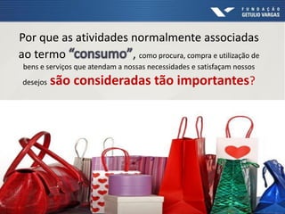 Por que as atividades normalmente associadas
ao termo , como procura, compra e utilização de
bens e serviços que atendam a nossas necessidades e satisfaçam nossos
desejos são consideradas tão importantes?
 