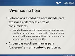 • Retorno aos estados de necessidade para
explicar as diferenças entre os
consumidores
– Há mais diferenças entre o mesmo consumidor que
escolhe a mesma marca em ocasiões diferentes, do
que entre diferentes consumidores que escolhem a
mesma marca na mesma ocasião.
• As pessoas escolhem marcas para
“caberem” em um contexto particular.
Vivemos no hoje
 