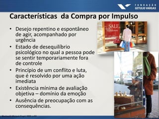 Características da Compra por Impulso
Blackwell; Miniard; Engel, 2005. p.93
• Desejo repentino e espontâneo
de agir, acompanhado por
urgência
• Estado de desequilíbrio
psicológico no qual a pessoa pode
se sentir temporariamente fora
de controle
• Princípio de um conflito e luta,
que é resolvido por uma ação
imediata
• Existência mínima de avaliação
objetiva – domínio da emoção
• Ausência de preocupação com as
consequências.
 