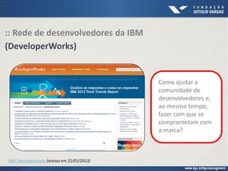 :: Rede de desenvolvedores da IBM
(DeveloperWorks)
Como ajudar a
comunidade de
desenvolvedores e,
ao mesmo tempo,
fazer com que se
comprometam com
a marca?
IBM Developerworks (acesso em 21/01/2013)
 