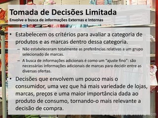 Tomada de Decisões Limitada
Envolve a busca de informações Externas e Internas
• Estabelecem os critérios para avaliar a categoria de
produtos e as marcas dentro dessa categoria.
– Não estabeleceram totalmente as preferências relativas a um grupo
selecionado de marcas.
– A busca de informações adicionais é como um “ajuste fino”: são
necessárias informações adicionais de marcas para decidir entre as
diversas ofertas.
• Decisões que envolvem um pouco mais o
consumidor, uma vez que há mais variedade de lojas,
marcas, preços e uma maior importância dada ao
produto de consumo, tornando-o mais relevante a
decisão de compra.
 