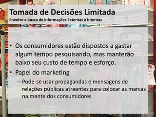 Tomada de Decisões Limitada
Envolve a busca de informações Externas e Internas
• Os consumidores estão dispostos a gastar
algum tempo pesquisando, mas manterão
baixo seu custo de tempo e esforço.
• Papel do marketing
– Pode-se usar propagandas e mensagens de
relações públicas atraentes para colocar as marcas
na mente dos consumidores
 