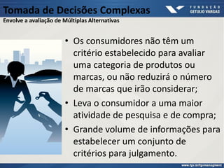 Tomada de Decisões Complexas
Envolve a avaliação de Múltiplas Alternativas
• Os consumidores não têm um
critério estabelecido para avaliar
uma categoria de produtos ou
marcas, ou não reduzirá o número
de marcas que irão considerar;
• Leva o consumidor a uma maior
atividade de pesquisa e de compra;
• Grande volume de informações para
estabelecer um conjunto de
critérios para julgamento.
 