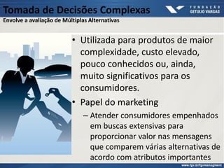 Tomada de Decisões Complexas
Envolve a avaliação de Múltiplas Alternativas
• Utilizada para produtos de maior
complexidade, custo elevado,
pouco conhecidos ou, ainda,
muito significativos para os
consumidores.
• Papel do marketing
– Atender consumidores empenhados
em buscas extensivas para
proporcionar valor nas mensagens
que comparem várias alternativas de
acordo com atributos importantes
 