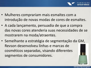 • Mulheres comprariam mais esmaltes com a
introdução de novas modas de cores de esmaltes.
• A cada lançamento, persuadia de que a compra
das novas cores atenderia suas necessidades de se
mostrarem na moda/atraentes.
• Semelhante a estratégia de segmentação da GM,
Revson desenvolveu linhas e marcas de
cosméticos separadas, visando diferentes
segmentos de consumidores.
 