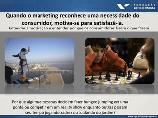 Quando o marketing reconhece uma necessidade do
consumidor, motiva-se para satisfazê-la.
Entender a motivação é entender por que os consumidores fazem o que fazem
Por que algumas pessoas decidem fazer bungee jumping em uma
ponte ou competir em um reality show enquanto outras passam
seu tempo jogando xadrez ou cuidando do jardim?
 