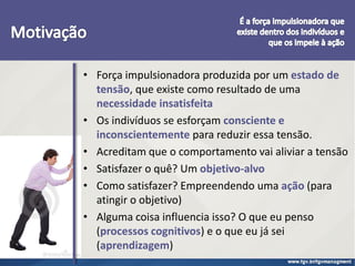 • Força impulsionadora produzida por um estado de
tensão, que existe como resultado de uma
necessidade insatisfeita
• Os indivíduos se esforçam consciente e
inconscientemente para reduzir essa tensão.
• Acreditam que o comportamento vai aliviar a tensão
• Satisfazer o quê? Um objetivo-alvo
• Como satisfazer? Empreendendo uma ação (para
atingir o objetivo)
• Alguma coisa influencia isso? O que eu penso
(processos cognitivos) e o que eu já sei
(aprendizagem)
 