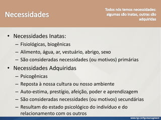 • Necessidades Inatas:
– Fisiológicas, biogênicas
– Alimento, água, ar, vestuário, abrigo, sexo
– São consideradas necessidades (ou motivos) primárias
• Necessidades Adquiridas
– Psicogênicas
– Reposta à nossa cultura ou nosso ambiente
– Auto-estima, prestígio, afeição, poder e aprendizagem
– São consideradas necessidades (ou motivos) secundárias
– Resultam do estado psicológico do indivíduo e do
relacionamento com os outros
 