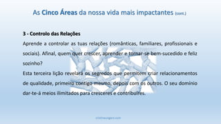 cristinaungaro.com
As Cinco Áreas da nossa vida mais impactantes (cont.)
3 - Controlo das Relações
Aprende a controlar as tuas relações (românticas, familiares, profissionais e
sociais). Afinal, quem quer crescer, aprender e tornar-se bem-sucedido e feliz
sozinho?
Esta terceira lição revelará os segredos que permitem criar relacionamentos
de qualidade, primeiro contigo mesmo, depois com os outros. O seu domínio
dar-te-á meios ilimitados para cresceres e contribuíres.
 