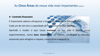 cristinaungaro.com
As Cinco Áreas da nossa vida mais impactantes (cont.)
4 - Controlo Financeiro
É importante saberes ultrapassar o teu objetivo de mera sobrevivência.
Cada um de nós tem a capacidade de concretizar os seus Sonhos.
Aprende a mudar o que causa escassez na tua vida e depois como
experimentares, numa base sistemática, os valores, convicções e emoções
essenciais para atingires a riqueza, conservá-la e expandi-la.
 