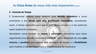 cristinaungaro.com
As Cinco Áreas da nossa vida mais impactantes (cont.)
5 - Controlo do Tempo
É fundamental saberes como tomares uma decisão verdadeira e como
controlares o teu desejo para uma gratificação instantânea, concedendo,
assim, o tempo necessário para que as tuas ideias, criações e o teu potencial
sejam totalmente realizados.
Aprenderes como projetar os mapas e estratégias necessários para dares
seguimento à tua decisão, tornando-a realidade, com a disposição de uma ação
massiva, a paciência para esperar pela passagem do tempo, e a flexibilidade
para mudares a tua abordagem com a frequência que for necessária.
 