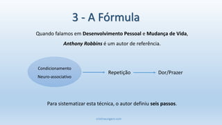 cristinaungaro.com
Quando falamos em Desenvolvimento Pessoal e Mudança de Vida,
Anthony Robbins é um autor de referência.
Para sistematizar esta técnica, o autor definiu seis passos.
Condicionamento
Neuro-associativo
Repetição Dor/Prazer
3 - A Fórmula
 