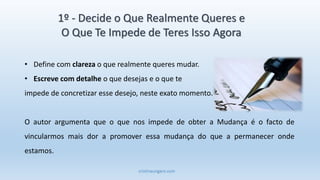 cristinaungaro.com
1º - Decide o Que Realmente Queres e
O Que Te Impede de Teres Isso Agora
• Define com clareza o que realmente queres mudar.
• Escreve com detalhe o que desejas e o que te
impede de concretizar esse desejo, neste exato momento.
O autor argumenta que o que nos impede de obter a Mudança é o facto de
vincularmos mais dor a promover essa mudança do que a permanecer onde
estamos.
 