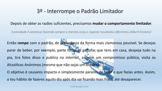 cristinaungaro.com
3º - Interrompe o Padrão Limitador
Depois de obter as razões suficientes, precisamos mudar o comportamento limitador.
Insanidade é continuar fazendo sempre a mesma coisa e esperar resultados diferentes.(Albert Einstein)
Então rompe com o padrão, de preferência da forma mais clamorosa possível. Se desejas
parar de beber, por exemplo, parte todas as garrafas que tens em casa, despeja tudo na
pia, tira fotos disso e publica na internet, assume um compromisso público, visita os
Alcoólicos Anónimos (mesmo que não sejas um alcoólico).
O objetivo é causares impacto e simplesmente parares de fazer o que fazias antes. Assim,
o teu hábito de fazeres aquilo dia após dia vai ficando mais fraco, até desaparecer.
 