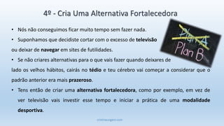 cristinaungaro.com
4º - Cria Uma Alternativa Fortalecedora
• Nós não conseguimos ficar muito tempo sem fazer nada.
• Suponhamos que decidiste cortar com o excesso de televisão
ou deixar de navegar em sites de futilidades.
• Se não criares alternativas para o que vais fazer quando deixares de
lado os velhos hábitos, cairás no tédio e teu cérebro vai começar a considerar que o
padrão anterior era mais prazeroso.
• Tens então de criar uma alternativa fortalecedora, como por exemplo, em vez de
ver televisão vais investir esse tempo e iniciar a prática de uma modalidade
desportiva.
 