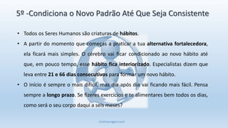cristinaungaro.com
5º -Condiciona o Novo Padrão Até Que Seja Consistente
• Todos os Seres Humanos são criaturas de hábitos.
• A partir do momento que começas a praticar a tua alternativa fortalecedora,
ela ficará mais simples. O cérebro vai ficar condicionado ao novo hábito até
que, em pouco tempo, esse hábito fica interiorizado. Especialistas dizem que
leva entre 21 e 66 dias consecutivos para formar um novo hábito.
• O início é sempre o mais difícil, mas dia após dia vai ficando mais fácil. Pensa
sempre a longo prazo. Se fizeres exercícios e te alimentares bem todos os dias,
como será o seu corpo daqui a seis meses?
 
