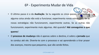 cristinaungaro.com
6º - Experimenta Mudar de Vida
• O último passo é o da Avaliação. Se tu seguiste os cinco passos anteriores e
alguma coisa ainda não está a funcionar, experimenta novas estratégias. Se as
novas estratégias não funcionarem, experimente outras. Se as outras não
funcionarem, experimente mais algumas. Até quando? Até conseguires o que
queres!
• O processo de mudança não é apenas sobre o destino, é sobre a jornada que
te conduz até ele. Diverte-te com o processo e vai aprendendo a tirar prazer
dos avanços, mesmo que pequenos, que vão sendo feitos.
 