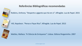 cristinaungaro.com
Robbins, Anthony. “Desperte o gigante que há em si”. Alfragide. Lua de Papel. 2015
Referências Bibliográficas recomendadas
Hill, Napoleon. “Pense e Fique Rico”. Alfragide. Lua de Papel. 2013
Wattles, Wallace. “A Ciência de Enriquecer”. Lisboa. Editora Pergaminho. 2007
 