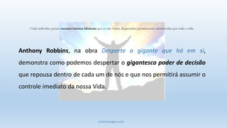 cristinaungaro.com
Cada indivíduo possui recursos internos fabulosos que se não forem despertados permanecem adormecidos por toda a vida.
Anthony Robbins, na obra Desperte o gigante que há em si,
demonstra como podemos despertar o gigantesco poder de decisão
que repousa dentro de cada um de nós e que nos permitirá assumir o
controle imediato da nossa Vida.
 