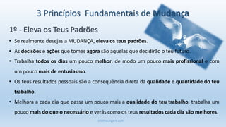 cristinaungaro.com
3 Princípios Fundamentais de Mudança
• Se realmente desejas a MUDANÇA, eleva os teus padrões.
• As decisões e ações que tomes agora são aquelas que decidirão o teu futuro.
• Trabalha todos os dias um pouco melhor, de modo um pouco mais profissional e com
um pouco mais de entusiasmo.
• Os teus resultados pessoais são a consequência direta da qualidade e quantidade do teu
trabalho.
• Melhora a cada dia que passa um pouco mais a qualidade do teu trabalho, trabalha um
pouco mais do que o necessário e verás como os teus resultados cada dia são melhores.
1º - Eleva os Teus Padrões
 
