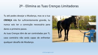 cristinaungaro.com
Tu até podes desejar a Mudança, mas se a tua
CRENÇA não for suficientemente grande, tu
nunca vais ter a convicção necessária para
dares o primeiro passo.
As tuas Crenças têm de ser controladas por Ti,
caso contrário não serás capaz de enfrentar
qualquer desafio de Mudança.
2º - Elimina as Tuas Crenças Limitadoras
 