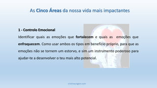 cristinaungaro.com
As Cinco Áreas da nossa vida mais impactantes
1 - Controlo Emocional
Identificar quais as emoções que fortalecem e quais as emoções que
enfraquecem. Como usar ambos os tipos em benefício próprio, para que as
emoções não se tornem um estorvo, e sim um instrumento poderoso para
ajudar-te a desenvolver o teu mais alto potencial.
 