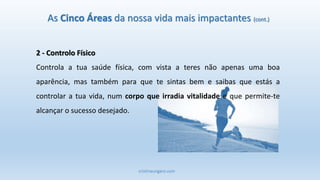 cristinaungaro.com
2 - Controlo Físico
Controla a tua saúde física, com vista a teres não apenas uma boa
aparência, mas também para que te sintas bem e saibas que estás a
controlar a tua vida, num corpo que irradia vitalidade e que permite-te
alcançar o sucesso desejado.
As Cinco Áreas da nossa vida mais impactantes (cont.)
 