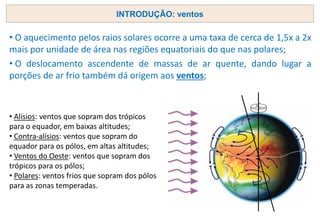 • O aquecimento pelos raios solares ocorre a uma taxa de cerca de 1,5x a 2x
mais por unidade de área nas regiões equatoriais do que nas polares;
• O deslocamento ascendente de massas de ar quente, dando lugar a
porções de ar frio também dá origem aos ventos;
INTRODUÇÃO: ventos
• Alísios: ventos que sopram dos trópicos
para o equador, em baixas altitudes;
• Contra-alísios: ventos que sopram do
equador para os pólos, em altas altitudes;
• Ventos do Oeste: ventos que sopram dos
trópicos para os pólos;
• Polares: ventos frios que sopram dos pólos
para as zonas temperadas.
 