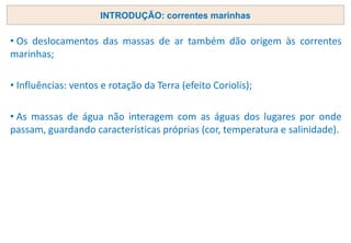 • Os deslocamentos das massas de ar também dão origem às correntes
marinhas;
• Influências: ventos e rotação da Terra (efeito Coriolis);
• As massas de água não interagem com as águas dos lugares por onde
passam, guardando características próprias (cor, temperatura e salinidade).
INTRODUÇÃO: correntes marinhas
 