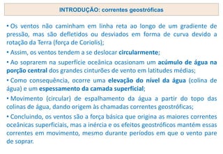 INTRODUÇÃO: correntes geostróficas
• Os ventos não caminham em linha reta ao longo de um gradiente de
pressão, mas são defletidos ou desviados em forma de curva devido a
rotação da Terra (força de Coriolis);
• Assim, os ventos tendem a se deslocar circularmente;
• Ao soprarem na superfície oceânica ocasionam um acúmulo de água na
porção central dos grandes cinturões de vento em latitudes médias;
• Como consequência, ocorre uma elevação do nível da água (colina de
água) e um espessamento da camada superficial;
• Movimento (circular) de espalhamento da água a partir do topo das
colinas de água, dando origem às chamadas correntes geostróficas;
• Concluindo, os ventos são a força básica que origina as maiores correntes
oceânicas superficiais, mas a inércia e os efeitos geostróficos mantém essas
correntes em movimento, mesmo durante períodos em que o vento pare
de soprar.
 