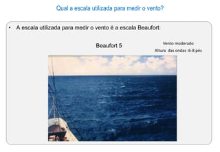 Qual a escala utilizada para medir o vento?
• A escala utilizada para medir o vento é a escala Beaufort:
Beaufort 5 Vento moderado
Altura das ondas :6-8 pés
 
