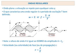ONDAS REGULARES
• Nota: a altura de onda H é igual ao DOBRO da amplitude A = ζa.
• Onda plana: a elevação se repete para qualquer cota y;
• O que caracteriza uma onda regular é o período de oscilação T bem
definido.
• Velocidade (ou celeridade) de fase (ou de propagação) c:
 