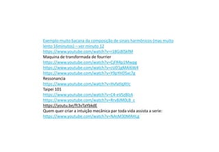 Exemplo muito bacana da composição de sinais harmônicos (mas muito
lento 16minutos) – ver minuto 12
https://www.youtube.com/watch?v=r18Gi8lSkfM
Maquina de transformada de fourrier
https://www.youtube.com/watch?v=CjFR4p1Mwpg
https://www.youtube.com/watch?v=cUD1gMAl6W4
https://www.youtube.com/watch?v=Y9pYHDSxc7g
Ressonancia
https://www.youtube.com/watch?v=HvfatlqXtIc
Taipei 101
https://www.youtube.com/watch?v=C4-eVSzBlzA
https://www.youtube.com/watch?v=Rrv8JM0LB_c
https://youtu.be/ft3vTaYbkdE
Quem quer criar a intuição mecânica par toda vida assista a serie:
https://www.youtube.com/watch?v=NAsM30MAHLg
 