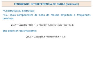 FENÔMENOS: INTEREFERÊNCIA DE ONDAS (batimento)
• Construtiva ou destrutiva;
• Ex.: Duas componentes de onda de mesma amplitude e frequências
próximas:
que pode ser reescrita como:
ζ (x,t) = Acos[(k +δk)x − (ω +δω )t] + Acos[(k −δk)x − (ω −δω )t]
ζ (x,t) = 2Acos(δk.x −δω.t) cos(k.x − ω.t)
 