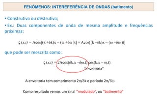 FENÔMENOS: INTEREFERÊNCIA DE ONDAS (batimento)
• Construtiva ou destrutiva;
• Ex.: Duas componentes de onda de mesma amplitude e frequências
próximas:
que pode ser reescrita como:
ζ (x,t) = Acos[(k +δk)x − (ω +δω )t] + Acos[(k −δk)x − (ω −δω )t]
ζ (x,t) = 2Acos(δk.x −δω.t) cos(k.x − ω.t)
“envoltória”
A envoltória tem comprimento 2/dk e período 2/d
Como resultado vemos um sinal “modulado”, ou “batimento”
 