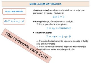MODELAGEM MATEMÁTICA
FLUIDO NEWTONIANO
• Incompressível: movimentos isocóricos, ou seja, que
preservam o volume. Equivale a:
• Homogêneo: ρ0 não depende da posição
→ incompressível + homogêneo:
• Tensor de Cauchy:
o A tensão de cisalhamento só ocorre quando o fluido
está em movimento
o A tensão de cisalhamento depende das diferenças
de velocidades entre as várias partículas
 