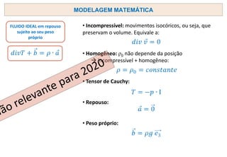 MODELAGEM MATEMÁTICA
FLUIDO IDEAL em repouso
sujeito ao seu peso
próprio
• Incompressível: movimentos isocóricos, ou seja, que
preservam o volume. Equivale a:
• Homogêneo: ρ0 não depende da posição
→ incompressível + homogêneo:
• Tensor de Cauchy:
• Repouso:
• Peso próprio:
 