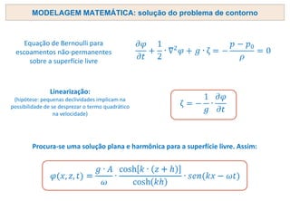 MODELAGEM MATEMÁTICA: solução do problema de contorno
Equação de Bernoulli para
escoamentos não-permanentes
sobre a superfície livre
Linearização:
(hipótese: pequenas declividades implicam na
possibilidade de se desprezar o termo quadrático
na velocidade)
Procura-se uma solução plana e harmônica para a superfície livre. Assim:
 