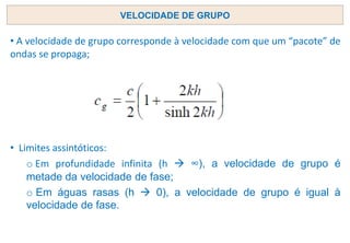 • A velocidade de grupo corresponde à velocidade com que um “pacote” de
ondas se propaga;
• Limites assintóticos:
o Em profundidade infinita (h → ∞), a velocidade de grupo é
metade da velocidade de fase;
o Em águas rasas (h → 0), a velocidade de grupo é igual à
velocidade de fase.
VELOCIDADE DE GRUPO
 