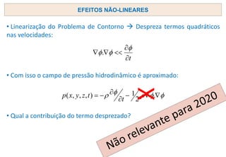 • Linearização do Problema de Contorno → Despreza termos quadráticos
nas velocidades:
• Com isso o campo de pressão hidrodinâmico é aproximado:
• Qual a contribuição do termo desprezado?
EFEITOS NÃO-LINEARES
t







.




 

−


−
= .
2
1
)
,
,
,
(
t
t
z
y
x
p
X
 