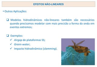 • Outras Aplicações:
❑ Modelos hidrodinâmicos não-lineares também são necessários
quando precisamos modelar com mais precisão a forma da onda em
eventos extremos;
❑ Exemplos:
✓ Airgap de plataformas SS;
✓ Green-water;
✓ Impacto hidrodinâmico (slamming).
EFEITOS NÃO-LINEARES
 