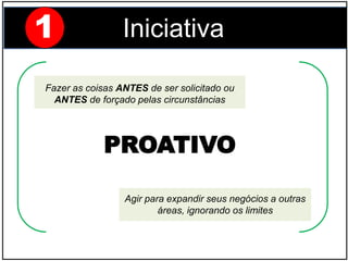 Fazer as coisas ANTES de ser solicitado ou
ANTES de forçado pelas circunstâncias
Agir para expandir seus negócios a outras
áreas, ignorando os limites
PROATIVO
1 Iniciativa
 